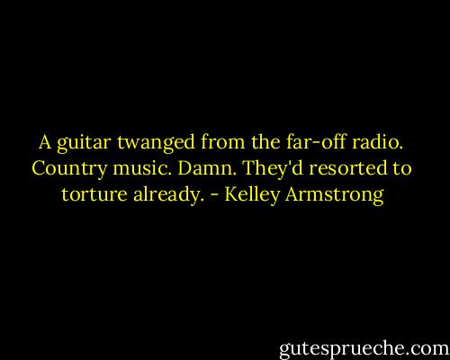 A guitar twanged from the far-off radio. Country music. Damn. They'd resorted to torture already. - Kelley Armstrong