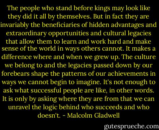 The people who stand before kings may look like they did it all by themselves. But in fact they are invariably the beneficiaries of hidden advantages and extraordinary opportunities and cultural legacies that allow them to learn and work hard and make sense of the world in ways others cannot. It makes a difference where and when we grew up. The culture we belong to and the legacies passed down by our forebears shape the patterns of our achievements in ways we cannot begin to imagine. It's not enough to ask what successful people are like, in other words. It is only by asking where they are from that we can unravel the logic behind who succeeds and who doesn't. - Malcolm Gladwell