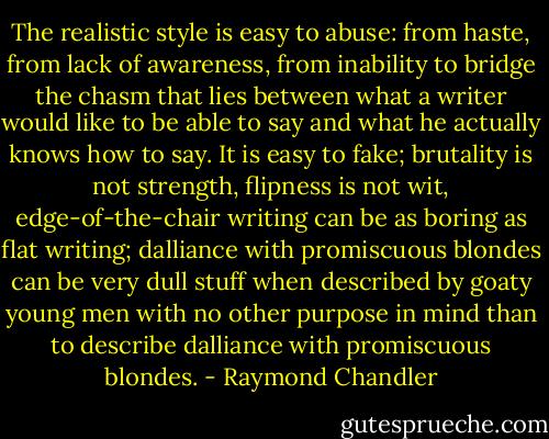 The realistic style is easy to abuse: from haste, from lack of awareness, from inability to bridge the chasm that lies between what a writer would like to be able to say and what he actually knows how to say. It is easy to fake; brutality is not strength, flipness is not wit, edge-of-the-chair writing can be as boring as flat writing; dalliance with promiscuous blondes can be very dull stuff when described by goaty young men with no other purpose in mind than to describe dalliance with promiscuous blondes. - Raymond Chandler