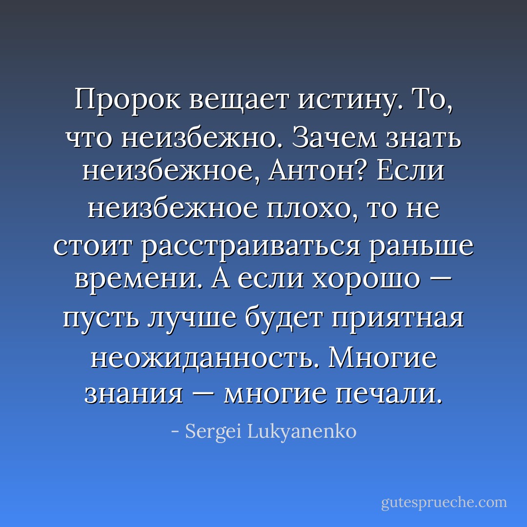 Пророк вещает истину. То, что неизбежно. Зачем знать неизбежное, Антон? Если неизбежное плохо, то не стоит расстраиваться раньше времени. А если хорошо — пусть лучше будет приятная неожиданность. Многие знания — многие печали. - Sergei Lukyanenko