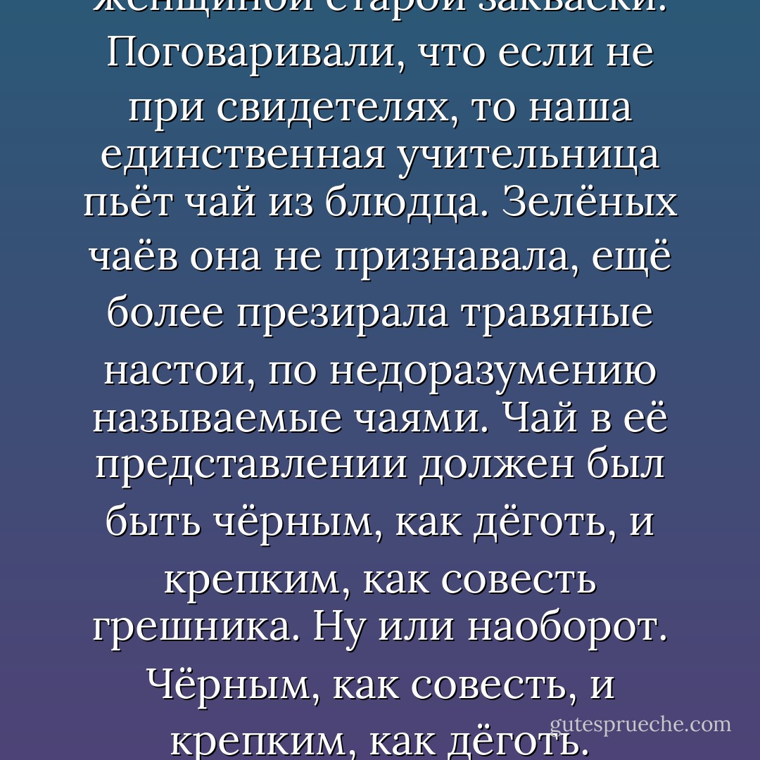 Анна Тихоновна была женщиной старой закваски. Поговаривали, что если не при свидетелях, то наша единственная учительница пьёт чай из блюдца. Зелёных чаёв она не признавала, ещё более презирала травяные настои, по недоразумению называемые чаями. Чай в её представлении должен был быть чёрным, как дёготь, и крепким, как совесть грешника. Ну или наоборот. Чёрным, как совесть, и крепким, как дёготь. - Sergei Lukyanenko