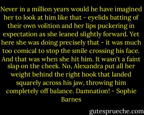 Never in a million years would he have imagined her to look at him like that - eyelids batting of their own volition and her lips puckering in expectation as she leaned slightly forward. Yet here she was doing precisely that - it was much too comical to stop the smile crossing his face.<br />And that was when she hit him.<br />It wasn't a faint slap on the cheek. No, Alexandra put all her weight behind the right hook that landed squarely across his jaw, throwing him completely off balance.<br />Damnation! - Sophie Barnes