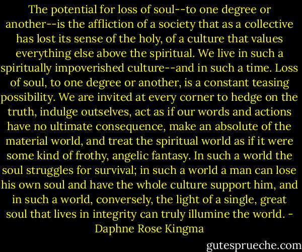The potential for loss of soul--to one degree or another--is the affliction of a society that as a collective has lost its sense of the holy, of a culture that values everything else above the spiritual. We live in such a spiritually impoverished culture--and in such a time. Loss of soul, to one degree or another, is a constant teasing possibility. We are invited at every corner to hedge on the truth, indulge outselves, act as if our words and actions have no ultimate consequence, make an absolute of the material world, and treat the spiritual world as if it were some kind of frothy, angelic fantasy. In such a world the soul struggles for survival; in such a world a man can lose his own soul and have the whole culture support him, and in such a world, conversely, the light of a single, great soul that lives in integrity can truly illumine the world. - Daphne Rose Kingma