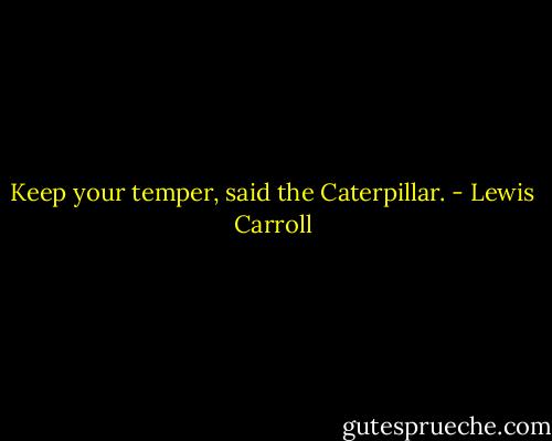 Keep your temper, said the Caterpillar. - Lewis Carroll