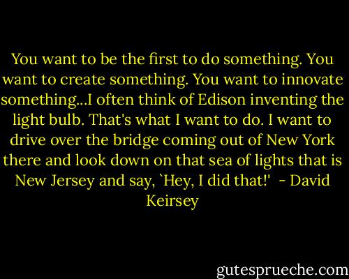 You want to be the first to do something. You want to create something. You want to innovate something...I often think of Edison inventing the light bulb. That's what I want to do. I want to drive over the bridge coming out of New York there and look down on that sea of lights that is New Jersey and say, `Hey, I did that!'  - David Keirsey