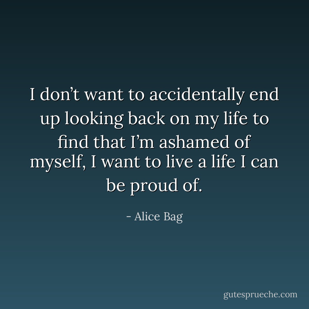 I don’t want to accidentally end up looking back on my life to find that I’m ashamed of myself, I want to live a life I can be proud of. - Alice Bag