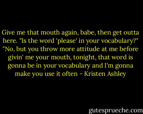Give me that mouth again, babe, then get outta here.<br />"Is the word 'please' in your vocabulary?"<br />"No, but you throw more attitude at me before givin' me your mouth, tonight, that word is gonna be in your vocabulary and I'm gonna make you use it often - Kristen Ashley