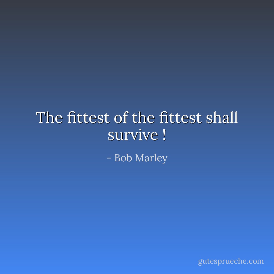 The fittest of the fittest shall survive ! - Bob Marley
