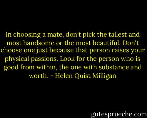 In choosing a mate, don't pick the tallest and most handsome or the most beautiful. Don't choose one just because that person raises your physical passions. Look for the person who is good from within, the one with substance and worth. - Helen Quist Milligan