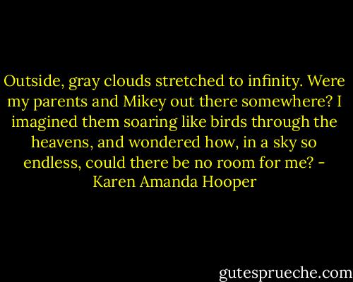 Outside, gray clouds stretched to infinity. Were my parents and Mikey out there somewhere? I imagined them soaring like birds through the heavens, and wondered how, in a sky so endless, could there be no room for me? - Karen Amanda Hooper