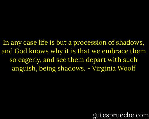 In any case life is but a procession of shadows, and God knows why it is that we embrace them so eagerly, and see them depart with such anguish, being shadows. - Virginia Woolf