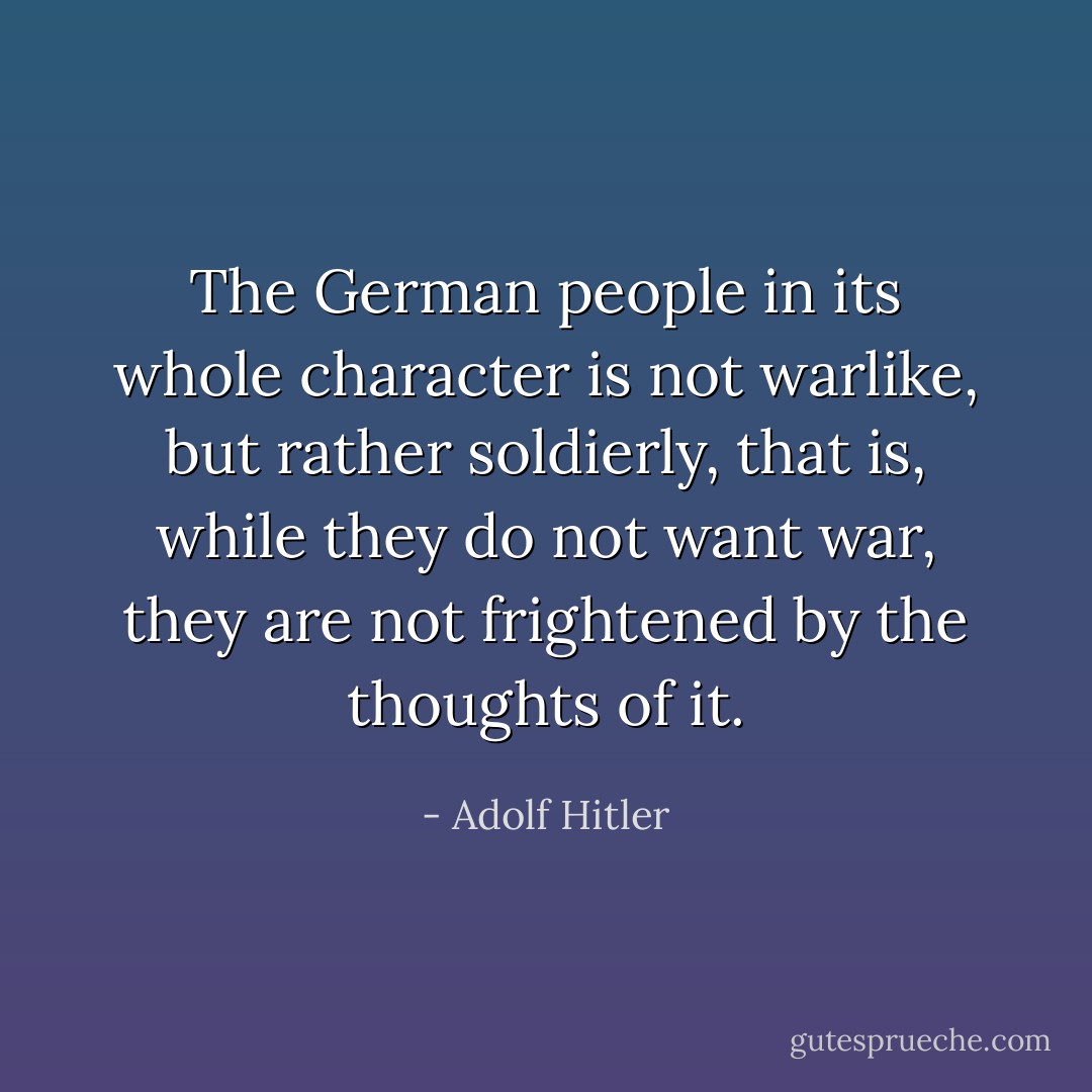 The German people in its whole character is not warlike, but rather soldierly, that is, while they do not want war, they are not frightened by the thoughts of it. - Adolf Hitler