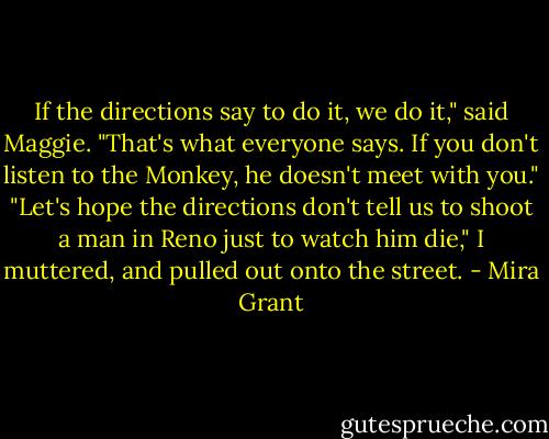 If the directions say to do it, we do it," said Maggie. "That's what everyone says. If you don't listen to the Monkey, he doesn't meet with you."<br />"Let's hope the directions don't tell us to shoot a man in Reno just to watch him die," I muttered, and pulled out onto the street. - Mira Grant