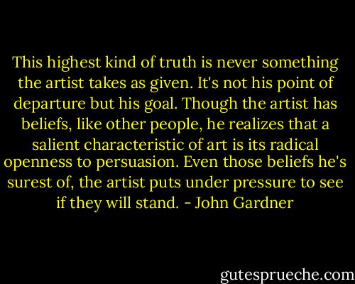 This highest kind of truth is never something the artist takes as given. It's not his point of departure but his goal. Though the artist has beliefs, like other people, he realizes that a salient characteristic of art is its radical openness to persuasion. Even those beliefs he's surest of, the artist puts under pressure to see if they will stand. - John Gardner
