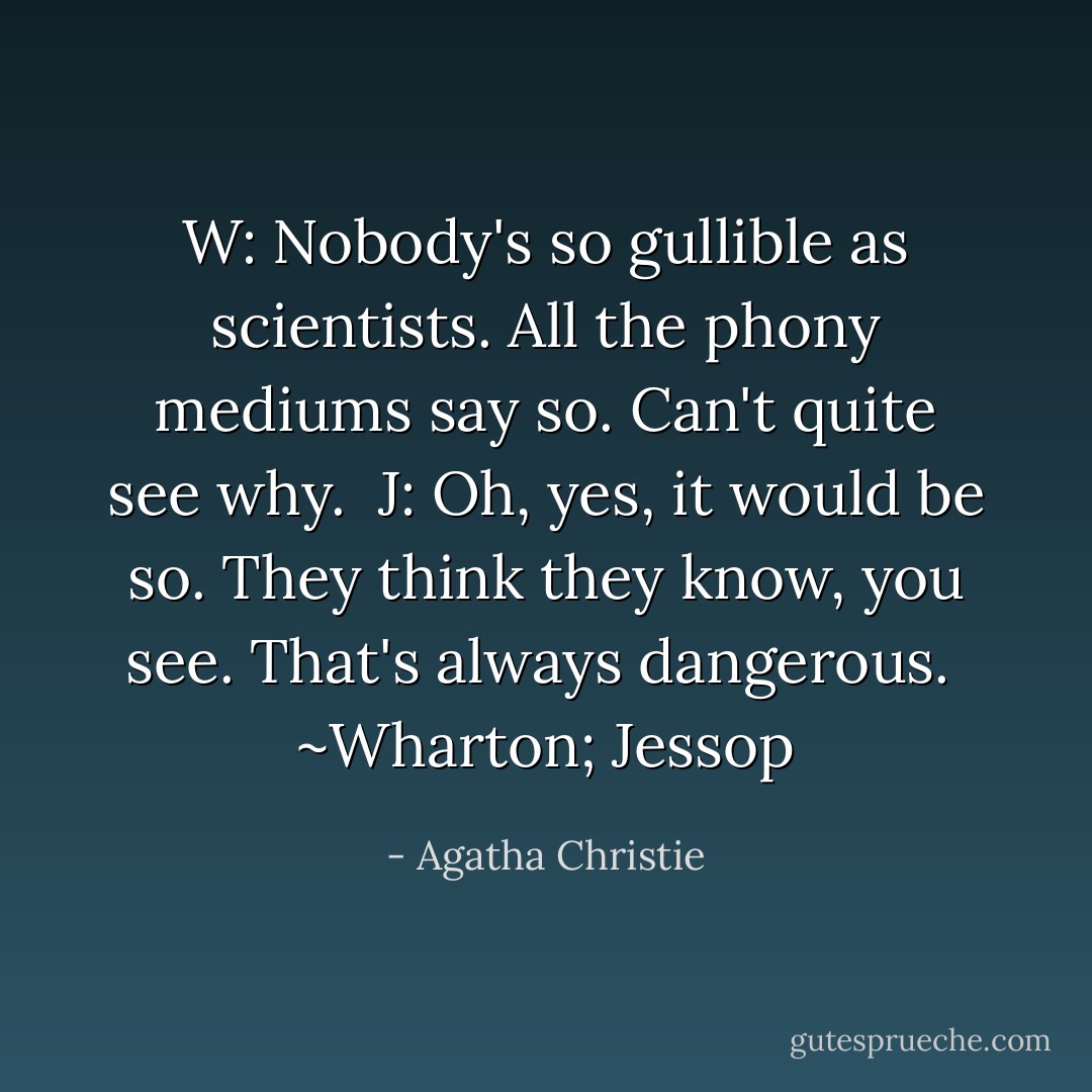 W: Nobody's so gullible as scientists. All the phony mediums say so. Can't quite see why.<br /><br />J: Oh, yes, it would be so. They think they know, you see. That's always dangerous.<br /><br />~Wharton; Jessop - Agatha Christie