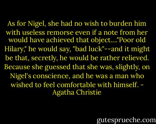 As for Nigel, she had no wish to burden him with useless remorse even if a note from her would have achieved that object...."Poor old Hilary," he would say, "bad luck"--and it might be that, secretly, he would be rather relieved. Because she guessed that she was, slightly, on Nigel's conscience, and he was a man who wished to feel comfortable with himself. - Agatha Christie