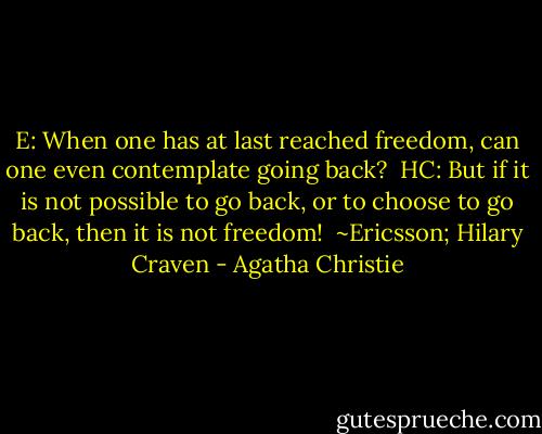 E: When one has at last reached freedom, can one even contemplate going back?<br /><br />HC: But if it is not possible to go back, or to choose to go back, then it is not freedom!<br /><br />~Ericsson; Hilary Craven - Agatha Christie