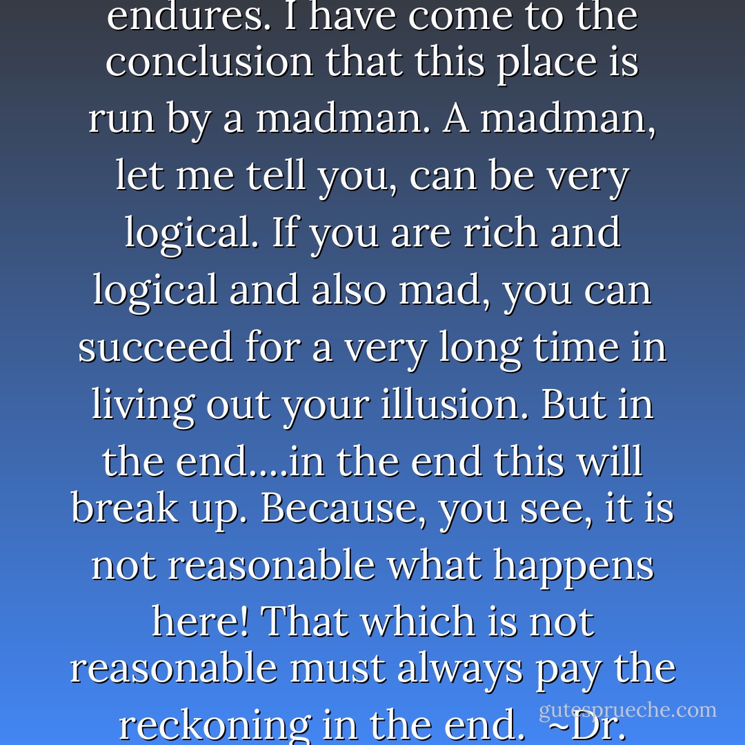 One must have common sense, nothing is permanent, nothing endures. I have come to the conclusion that this place is run by a madman. A madman, let me tell you, can be very logical. If you are rich and logical and also mad, you can succeed for a very long time in living out your illusion. But in the end....in the end this will break up. Because, you see, it is not reasonable what happens here! That which is not reasonable must always pay the reckoning in the end.<br /><br />~Dr. Barron - Agatha Christie