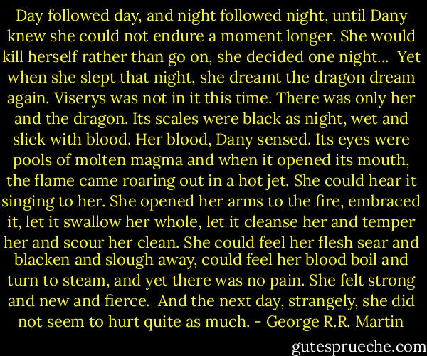 Day followed day, and night followed night, until Dany knew she could not endure a moment longer. She would kill herself rather than go on, she decided one night...<br /> Yet when she slept that night, she dreamt the dragon dream again. Viserys was not in it this time. There was only her and the dragon. Its scales were black as night, wet and slick with blood. Her blood, Dany sensed. Its eyes were pools of molten magma and when it opened its mouth, the flame came roaring out in a hot jet. She could hear it singing to her. She opened her arms to the fire, embraced it, let it swallow her whole, let it cleanse her and temper her and scour her clean. She could feel her flesh sear and blacken and slough away, could feel her blood boil and turn to steam, and yet there was no pain. She felt strong and new and fierce.<br /> And the next day, strangely, she did not seem to hurt quite as much. - George R.R. Martin