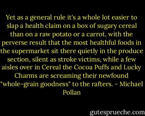 Yet as a general rule it's a whole lot easier to slap a health claim on a box of sugary cereal than on a raw potato or a carrot, with the perverse result that the most healthful foods in the supermarket sit there quietly in the produce section, silent as stroke victims, while a few aisles over in Cereal the Cocoa Puffs and Lucky Charms are screaming their newfound "whole-grain goodness" to the rafters. - Michael Pollan