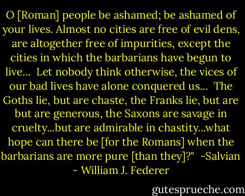 O [Roman] people be ashamed; be ashamed of your lives. Almost no cities are free of evil dens, are altogether free of impurities, except the cities in which the barbarians have begun to live...<br /><br />Let nobody think otherwise, the vices of our bad lives have alone conquered us...<br /><br />The Goths lie, but are chaste, the Franks lie, but are but are generous, the Saxons are savage in cruelty...but are admirable in chastity...what hope can there be [for the Romans] when the barbarians are more pure [than they]?"<br /><br />-Salvian - William J. Federer