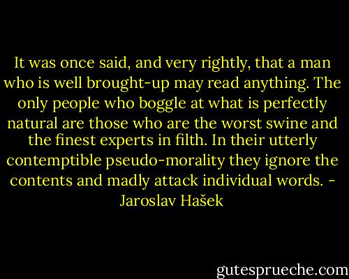 It was once said, and very rightly, that a man who is well brought-up may read anything. The only people who boggle at what is perfectly natural are those who are the worst swine and the finest experts in filth. In their utterly contemptible pseudo-morality they ignore the contents and madly attack individual words. - Jaroslav Hašek