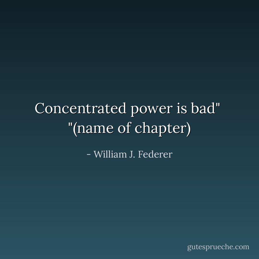 Concentrated power is bad"<br /><br />"(name of chapter) - William J. Federer
