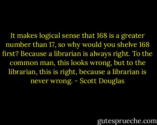 It makes logical sense that 168 is a greater number than 17, so why would you shelve 168 first? Because a librarian is always right. To the common man, this looks wrong, but to the librarian, this is right, because a librarian is never wrong. - Scott Douglas