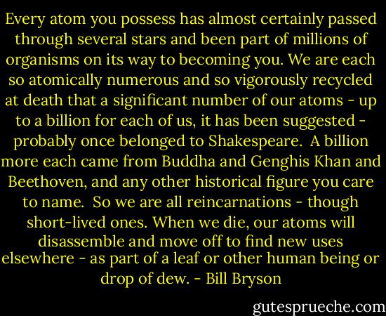 Every atom you possess has almost certainly passed through several stars and been part of millions of organisms on its way to becoming you. We are each so atomically numerous and so vigorously recycled at death that a significant number of our atoms - up to a billion for each of us, it has been suggested - probably once belonged to Shakespeare. <br />A billion more each came from Buddha and Genghis Khan and Beethoven, and any other historical figure you care to name. <br />So we are all reincarnations - though short-lived ones. When we die, our atoms will disassemble and move off to find new uses elsewhere - as part of a leaf or other human being or drop of dew. - Bill Bryson