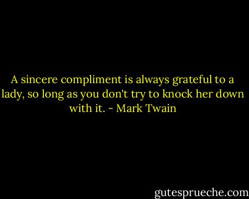 A sincere compliment is always grateful to a lady, so long as you don't try to knock her down with it. - Mark Twain