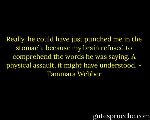 Really, he could have just punched me in the stomach, because my brain refused to comprehend the words he was saying. A physical assault, it might have understood. - Tammara Webber