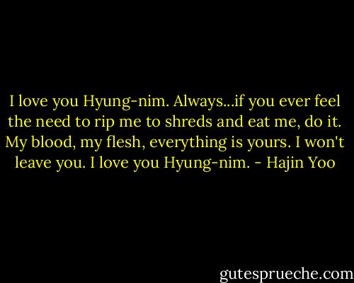 I love you Hyung-nim. Always...if you ever feel the need to rip me to shreds and eat me, do it. My blood, my flesh, everything is yours. I won't leave you. I love you Hyung-nim. - Hajin Yoo