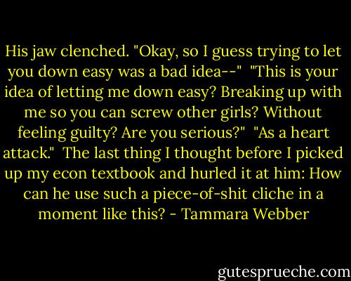 His jaw clenched. "Okay, so I guess trying to let you down easy was a bad idea--"<br /><br />"This is your idea of letting me down easy? Breaking up with me so you can screw other girls? Without feeling guilty? Are you serious?"<br /><br />"As a heart attack."<br /><br />The last thing I thought before I picked up my econ textbook and hurled it at him: How can he use such a piece-of-shit cliche in a moment like this? - Tammara Webber