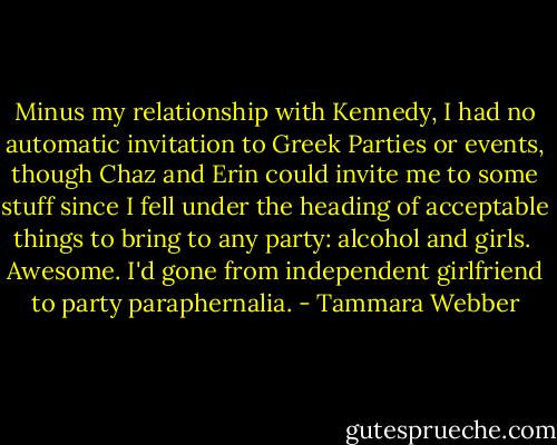 Minus my relationship with Kennedy, I had no automatic invitation to Greek Parties or events, though Chaz and Erin could invite me to some stuff since I fell under the heading of acceptable things to bring to any party: alcohol and girls.<br /><br />Awesome. I'd gone from independent girlfriend to party paraphernalia. - Tammara Webber