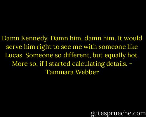 Damn Kennedy. Damn him, damn him. It would serve him right to see me with someone like Lucas. Someone so different, but equally hot. More so, if I started calculating details. - Tammara Webber