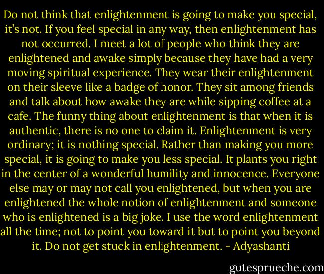 Do not think that enlightenment is going to make you special, it’s not. If you feel special in any way, then enlightenment has not occurred. I meet a lot of people who think they are enlightened and awake simply because they have had a very moving spiritual experience. They wear their enlightenment on their sleeve like a badge of honor. They sit among friends and talk about how awake they are while sipping coffee at a cafe. The funny thing about enlightenment is that when it is authentic, there is no one to claim it. Enlightenment is very ordinary; it is nothing special. Rather than making you more special, it is going to make you less special. It plants you right in the center of a wonderful humility and innocence. Everyone else may or may not call you enlightened, but when you are enlightened the whole notion of enlightenment and someone who is enlightened is a big joke. I use the word enlightenment all the time; not to point you toward it but to point you beyond it. Do not get stuck in enlightenment. - Adyashanti
