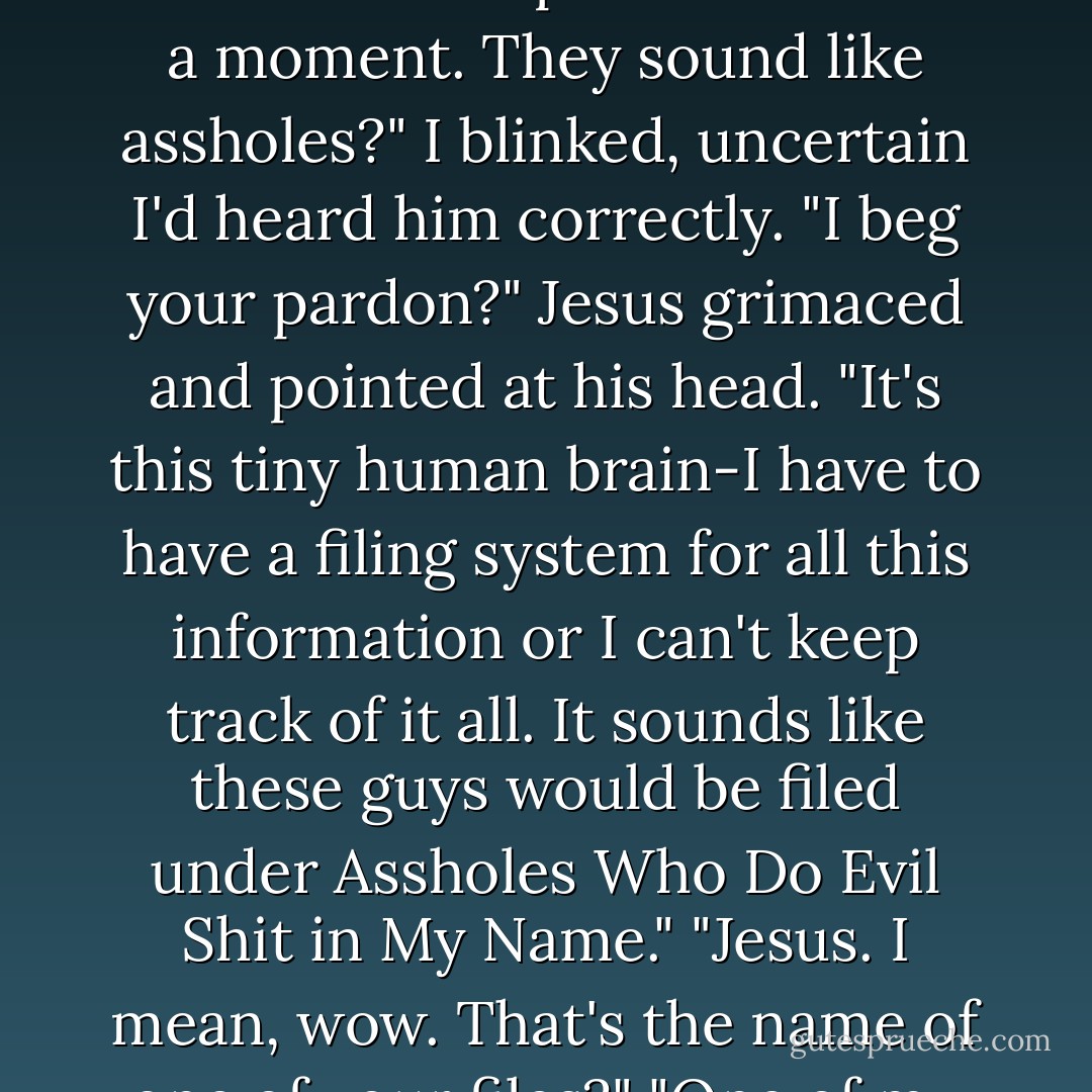 No, they're contemporary witch hunters, based in Russia."<br />The crease deepened. "Hold on a moment. They sound like assholes?"<br />I blinked, uncertain I'd heard him correctly. "I beg your pardon?"<br />Jesus grimaced and pointed at his head. "It's this tiny human brain-I have to have a filing system for all this information or I can't keep track of it all. It sounds like these guys would be filed under Assholes Who Do Evil Shit in My Name."<br />"Jesus. I mean, wow. That's the name of one of your files?"<br />"One of my largest, unfortunately. - Kevin Hearne