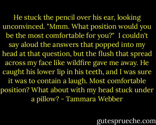 He stuck the pencil over his ear, looking unconvinced. "Mmm. What position would you be the most comfortable for you?"<br /><br />I couldn't say aloud the answers that popped into my head at that question, but the flush that spread across my face like wildfire gave me away. He caught his lower lip in his teeth, and I was sure it was to contain a laugh. Most comfortable position? What about with my head stuck under a pillow? - Tammara Webber