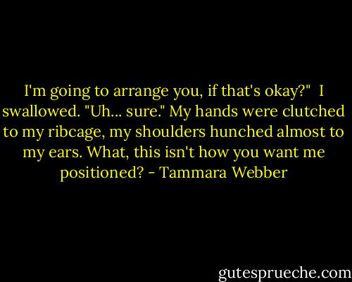 I'm going to arrange you, if that's okay?"<br /><br />I swallowed. "Uh... sure." My hands were clutched to my ribcage, my shoulders hunched almost to my ears. What, this isn't how you want me positioned? - Tammara Webber