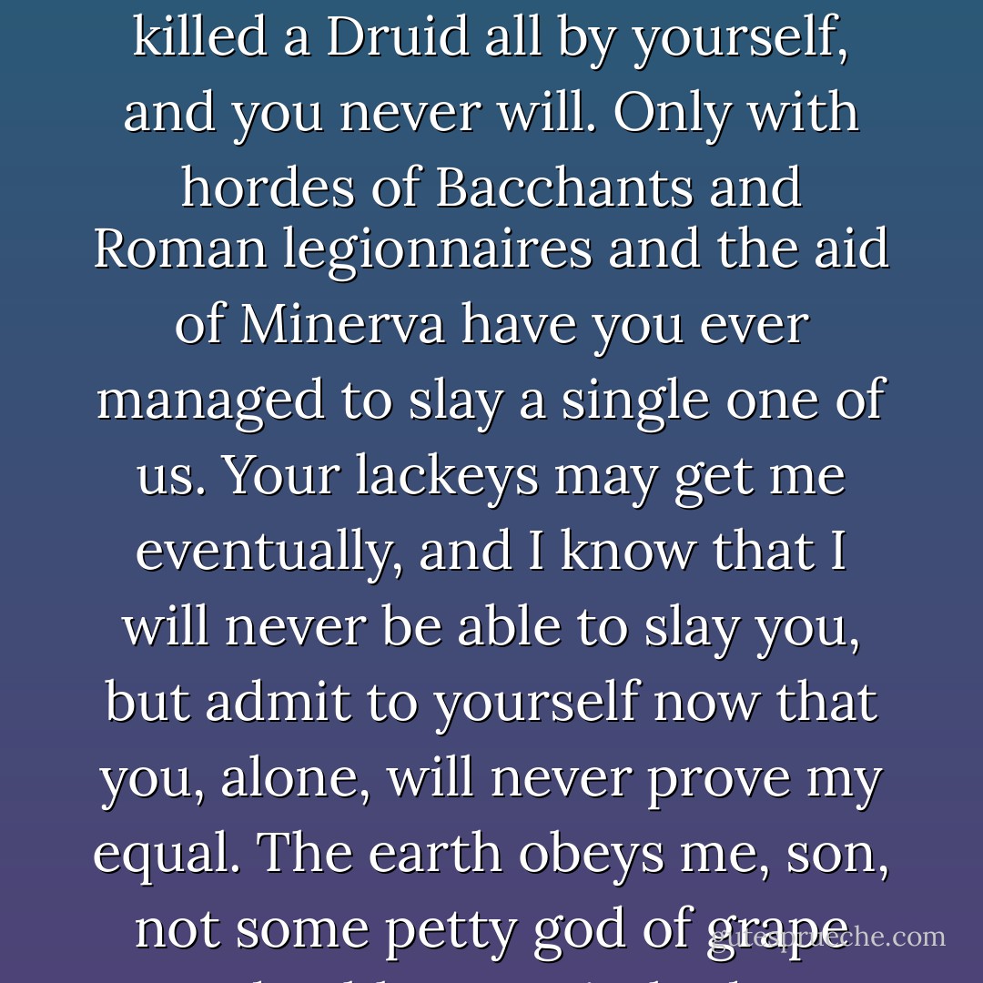 Lord Bacchus, can you hear me? Nod if you can hear me."<br />Bacchus dropped his hands and nodded.<br />"You have never killed a Druid all by yourself, and you never will. Only with hordes of Bacchants and Roman legionnaires and the aid of Minerva have you ever managed to slay a single one of us. Your lackeys may get me eventually, and I know that I will never be able to slay you, but admit to yourself now that you, alone, will never prove my equal. The earth obeys <i>me</i>, son, not some petty god of grape and goblet." I switched to English for a postscript, "So suck on that, bitch. - Kevin Hearne