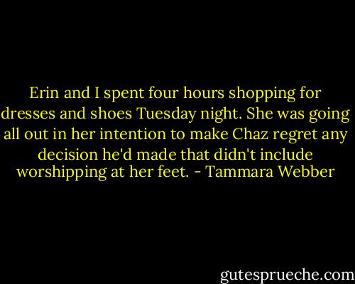 Erin and I spent four hours shopping for dresses and shoes Tuesday night. She was going all out in her intention to make Chaz regret any decision he'd made that didn't include worshipping at her feet. - Tammara Webber