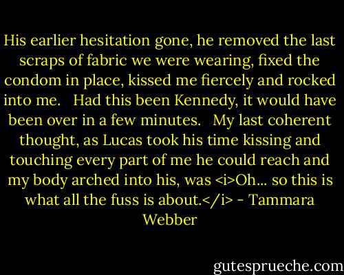 His earlier hesitation gone, he removed the last scraps of fabric we were wearing, fixed the condom in place, kissed me fiercely and rocked into me. <br /><br />Had this been Kennedy, it would have been over in a few minutes. <br /><br />My last coherent thought, as Lucas took his time kissing and touching every part of me he could reach and my body arched into his, was <i>Oh... so this is what all the fuss is about.</i> - Tammara Webber