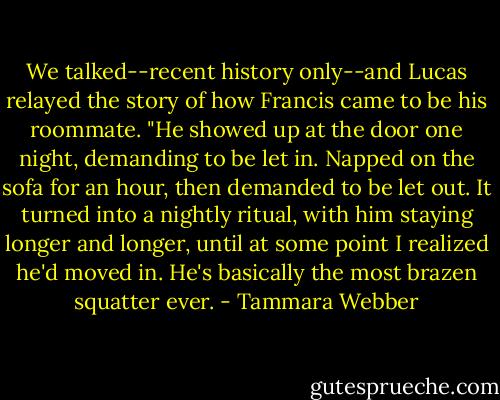 We talked--recent history only--and Lucas relayed the story of how Francis came to be his roommate. "He showed up at the door one night, demanding to be let in. Napped on the sofa for an hour, then demanded to be let out. It turned into a nightly ritual, with him staying longer and longer, until at some point I realized he'd moved in. He's basically the most brazen squatter ever. - Tammara Webber