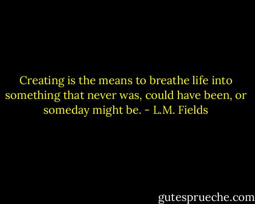 Creating is the means to breathe life into something that never was, could have been, or someday might be. - L.M. Fields