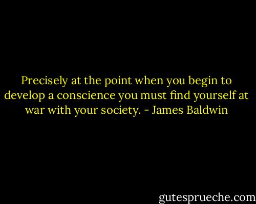 Precisely at the point when you begin to develop a conscience you must find yourself at war with your society. - James Baldwin