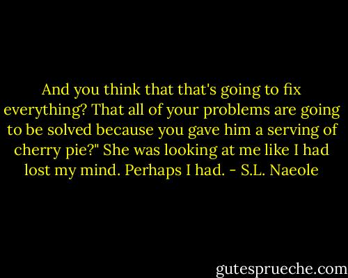 And you think that that's going to fix everything? That all of your problems are going to be solved because you gave him a serving of cherry pie?" She was looking at me like I had lost my mind. Perhaps I had. - S.L. Naeole