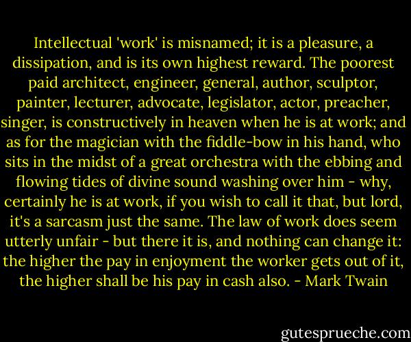 Intellectual 'work' is misnamed; it is a pleasure, a dissipation, and is its own highest reward. The poorest paid architect, engineer, general, author, sculptor, painter, lecturer, advocate, legislator, actor, preacher, singer, is constructively in heaven when he is at work; and as for the magician with the fiddle-bow in his hand, who sits in the midst of a great orchestra with the ebbing and flowing tides of divine sound washing over him - why, certainly he is at work, if you wish to call it that, but lord, it's a sarcasm just the same. The law of work does seem utterly unfair - but there it is, and nothing can change it: the higher the pay in enjoyment the worker gets out of it, the higher shall be his pay in cash also. - Mark Twain