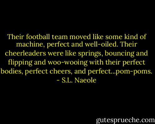 Their football team moved like some kind of machine, perfect and well-oiled. Their cheerleaders were like springs, bouncing and flipping and woo-wooing with their perfect bodies, perfect cheers, and perfect...pom-poms. - S.L. Naeole