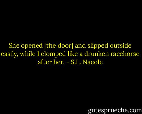 She opened [the door] and slipped outside easily, while I clomped like a drunken racehorse after her. - S.L. Naeole