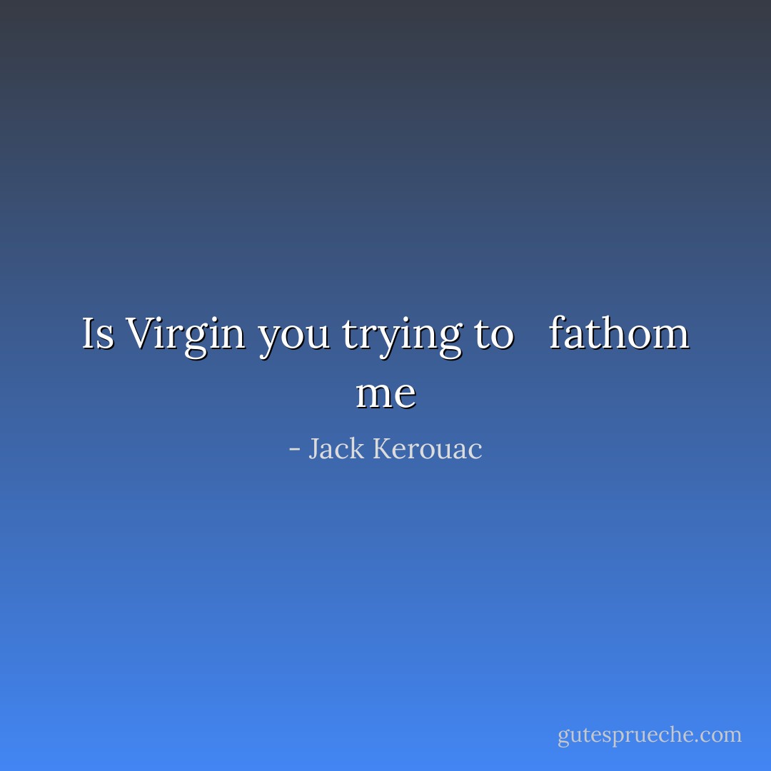Is Virgin you trying to <br /> fathom me - Jack Kerouac